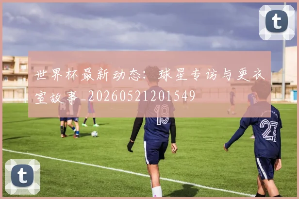 世界杯最新动态:球星专访与更衣室故事_20260521201549