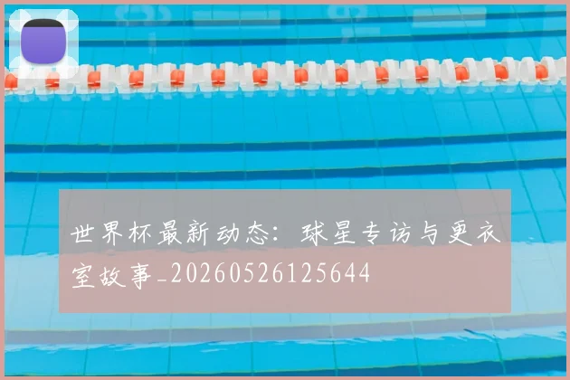 世界杯最新动态:球星专访与更衣室故事_20260526125644