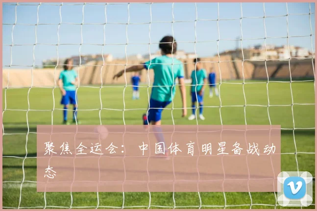 聚焦全运会：中国体育明星备战动态