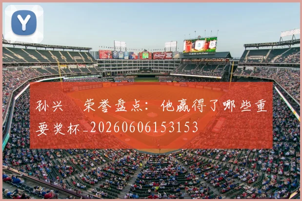 孙兴慜荣誉盘点：他赢得了哪些重要奖杯_20260606153153