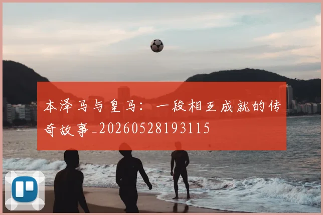 本泽马与皇马：一段相互成就的传奇故事_20260528193115